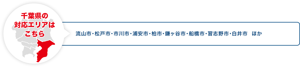 千葉県の対応エリアはこちら 流山市・松戸市・市川市・浦安市・柏市・鎌ヶ谷市・船橋市・習志野市・白井市 ほか