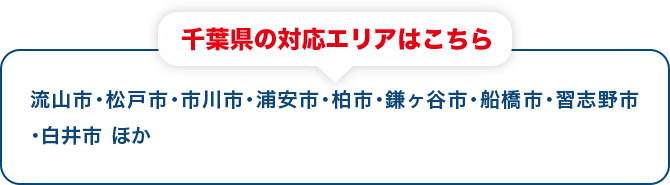 千葉県の対応エリアはこちら 流山市・松戸市・市川市・浦安市・柏市・鎌ヶ谷市・船橋市・習志野市・白井市 ほか