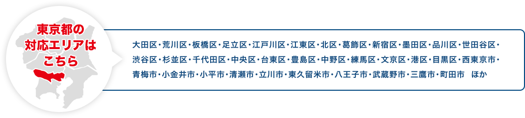 東京都の対応エリアはこちら 大田区・荒川区・板橋区・足立区・江戸川区・江東区・北区・葛飾区・新宿区・墨田区・品川区・世田谷区・渋谷区・杉並区・千代田区・中央区・台東区・豊島区・中野区・練馬区・文京区・港区・目黒区・西東京市・青梅市・小金井市・小平市・清瀬市・立川市・東久留米市・八王子市・武蔵野市・三鷹市・町田市 ほか