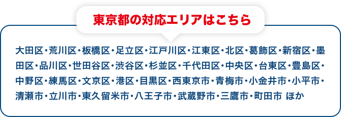 東京都の対応エリアはこちら 大田区・荒川区・板橋区・足立区・江戸川区・江東区・北区・葛飾区・新宿区・墨田区・品川区・世田谷区・渋谷区・杉並区・千代田区・中央区・台東区・豊島区・中野区・練馬区・文京区・港区・目黒区・西東京市・青梅市・小金井市・小平市・清瀬市・立川市・東久留米市・八王子市・武蔵野市・三鷹市・町田市 ほか